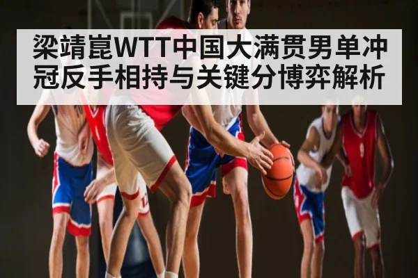 梁靖崑WTT中国大满贯男单冲冠反手相持与关键分博弈解析