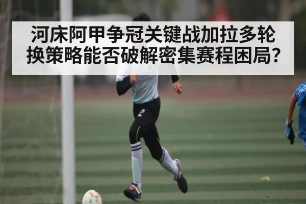 河床阿甲争冠关键战加拉多轮换策略能否破解密集赛程困局？