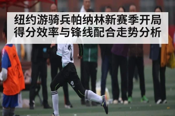纽约游骑兵帕纳林新赛季开局得分效率与锋线配合走势分析