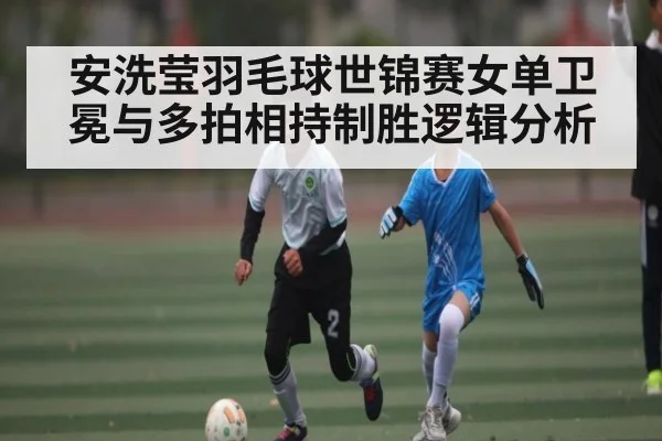安洗莹羽毛球世锦赛女单卫冕与多拍相持制胜逻辑分析