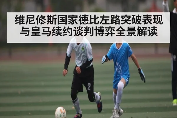 维尼修斯国家德比左路突破表现与皇马续约谈判博弈全景解读